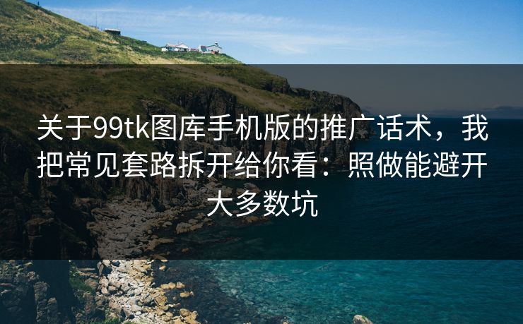 关于99tk图库手机版的推广话术，我把常见套路拆开给你看：照做能避开大多数坑