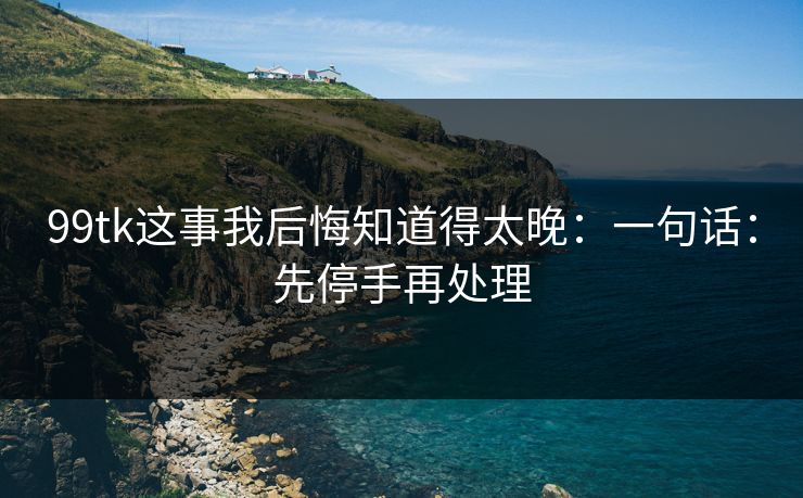 99tk这事我后悔知道得太晚：一句话：先停手再处理