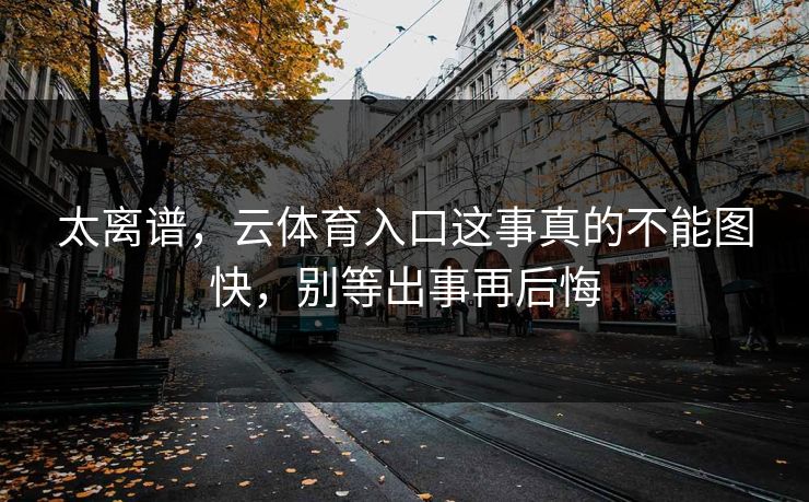 太离谱，云体育入口这事真的不能图快，别等出事再后悔