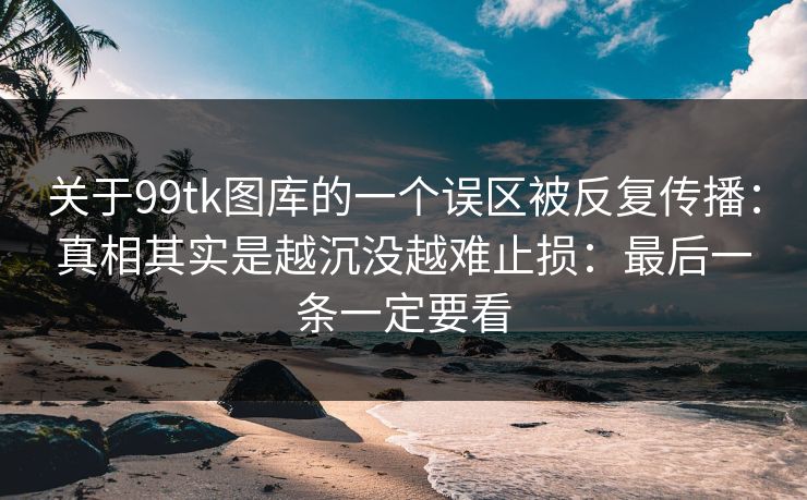 关于99tk图库的一个误区被反复传播：真相其实是越沉没越难止损：最后一条一定要看