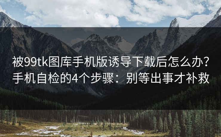 被99tk图库手机版诱导下载后怎么办？手机自检的4个步骤：别等出事才补救