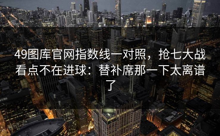 49图库官网指数线一对照，抢七大战看点不在进球：替补席那一下太离谱了