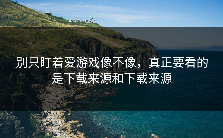 别只盯着爱游戏像不像，真正要看的是下载来源和下载来源