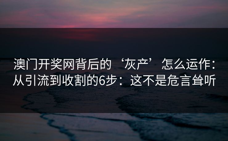 澳门开奖网背后的‘灰产’怎么运作：从引流到收割的6步：这不是危言耸听