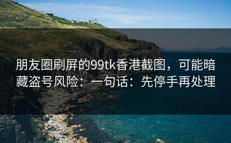 朋友圈刷屏的99tk香港截图，可能暗藏盗号风险：一句话：先停手再处理