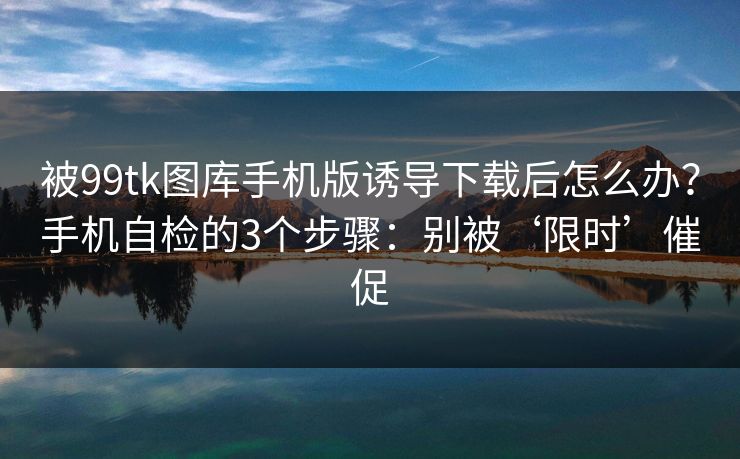 被99tk图库手机版诱导下载后怎么办？手机自检的3个步骤：别被‘限时’催促