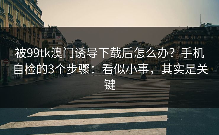 被99tk澳门诱导下载后怎么办？手机自检的3个步骤：看似小事，其实是关键