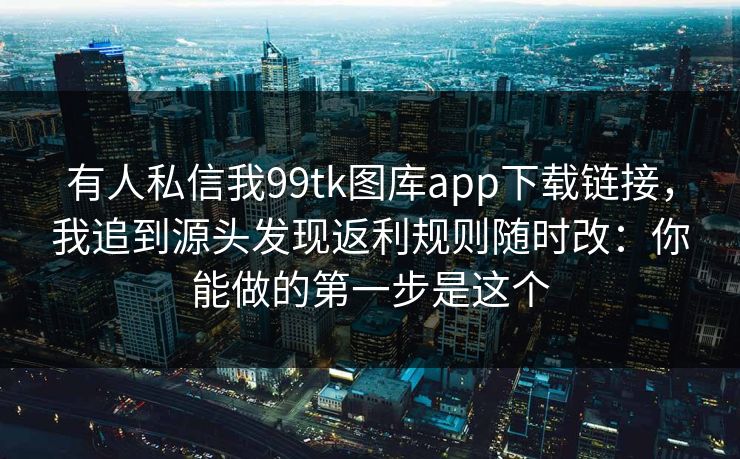 有人私信我99tk图库app下载链接,我追到源头发现返利规则随时改:你能做的第一步是这个 有人私信我99tk图库app下载链接,我追到源头发现返利规则随时改:你能做的第一步是这个