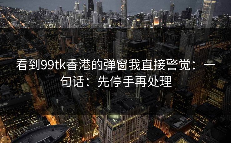 看到99tk香港的弹窗我直接警觉：一句话：先停手再处理
