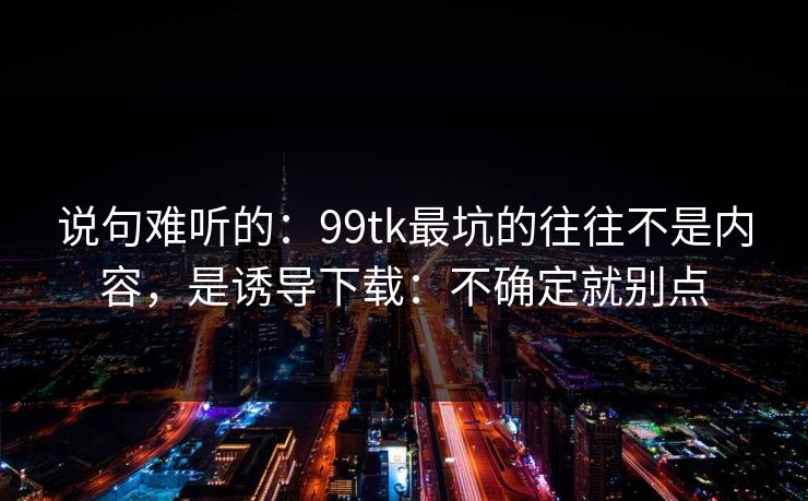 说句难听的：99tk最坑的往往不是内容，是诱导下载：不确定就别点