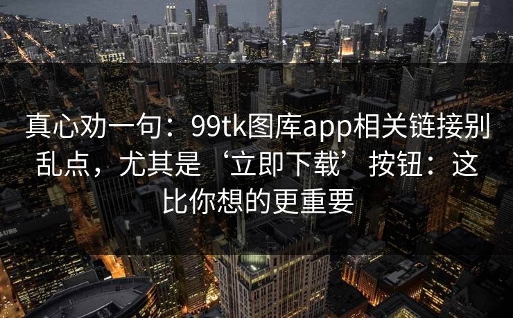 真心劝一句：99tk图库app相关链接别乱点，尤其是‘立即下载’按钮：这比你想的更重要