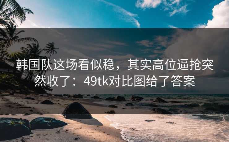 韩国队这场看似稳，其实高位逼抢突然收了：49tk对比图给了答案