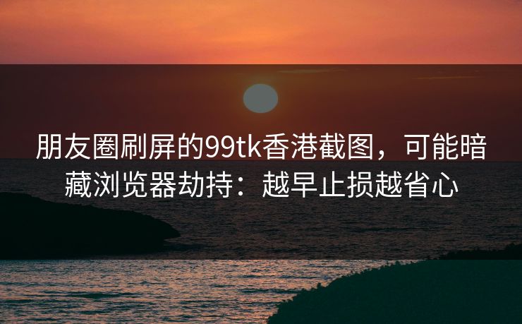 朋友圈刷屏的99tk香港截图，可能暗藏浏览器劫持：越早止损越省心