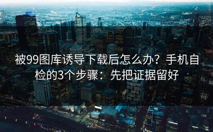 被99图库诱导下载后怎么办？手机自检的3个步骤：先把证据留好