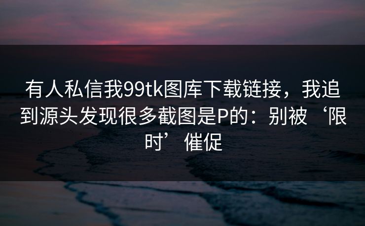 有人私信我99tk图库下载链接，我追到源头发现很多截图是P的：别被‘限时’催促