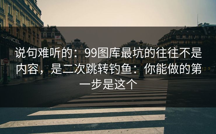 说句难听的：99图库最坑的往往不是内容，是二次跳转钓鱼：你能做的第一步是这个