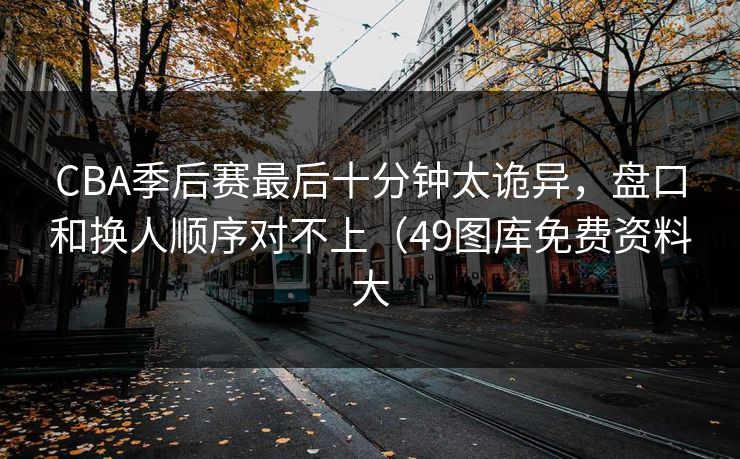 CBA季后赛最后十分钟太诡异，盘口和换人顺序对不上（49图库免费资料大