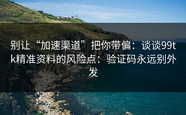别让“加速渠道”把你带偏：谈谈99tk精准资料的风险点：验证码永远别外发
