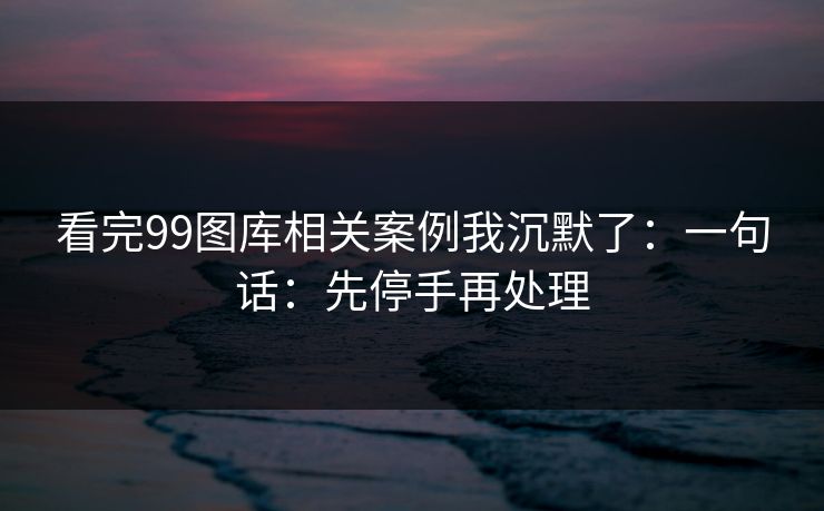 看完99图库相关案例我沉默了：一句话：先停手再处理