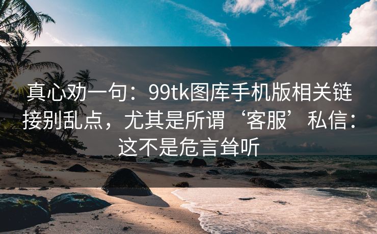 真心劝一句：99tk图库手机版相关链接别乱点，尤其是所谓‘客服’私信：这不是危言耸听