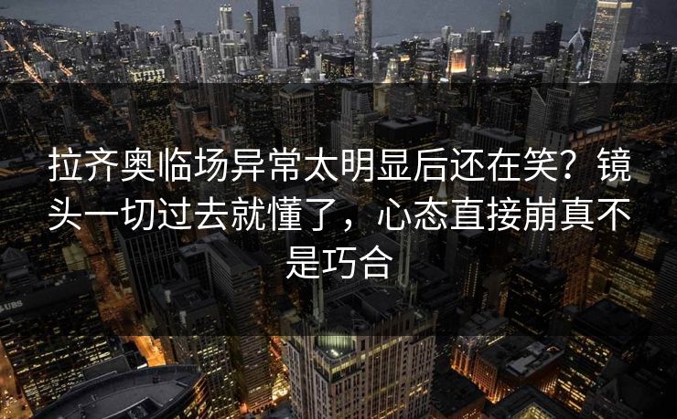 拉齐奥临场异常太明显后还在笑？镜头一切过去就懂了，心态直接崩真不是巧合