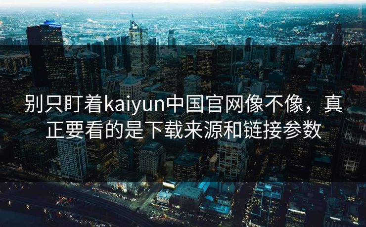 别只盯着kaiyun中国官网像不像，真正要看的是下载来源和链接参数
