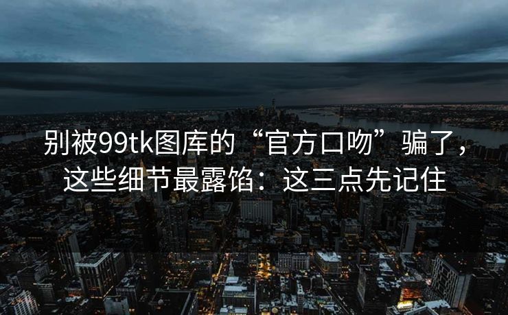 别被99tk图库的“官方口吻”骗了，这些细节最露馅：这三点先记住
