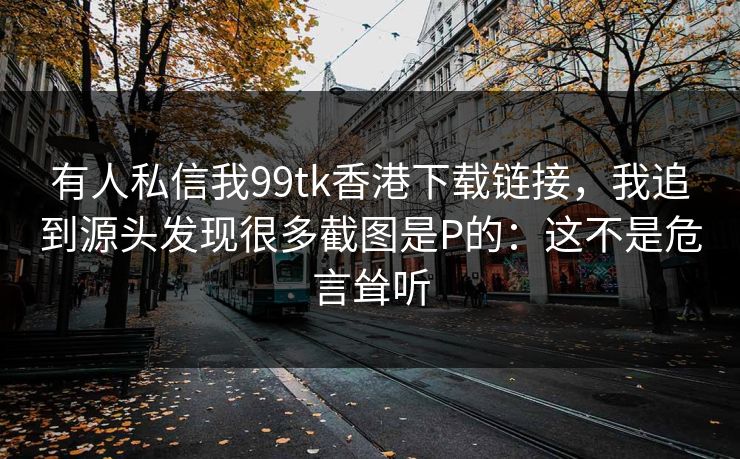 有人私信我99tk香港下载链接，我追到源头发现很多截图是P的：这不是危言耸听